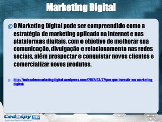 @O Marketing Digital pode ser compreendido como a
estratégia de marketing aplicada na internet e nas
plataformas digitais, com o objetivo de melhorar sua
comunicação, divulgação e relacionamento nas redes
sociais, além prospectar e conquistar novos clientes e
comercializar novos produtos.
@ http://tudosobremarketingdigital.wordpress.com/2012/03/27/por-que-investir-em-marketing-
digital/