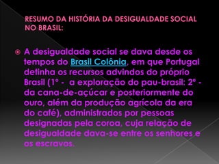  A desigualdade social se dava desde os
tempos do Brasil Colônia, em que Portugal
detinha os recursos advindos do próprio
Brasil (1º - a exploração do pau-brasil: 2º -
da cana-de-açúcar e posteriormente do
ouro, além da produção agrícola da era
do café), administrados por pessoas
designadas pela coroa, cuja relação de
desigualdade dava-se entre os senhores e
os escravos.
 