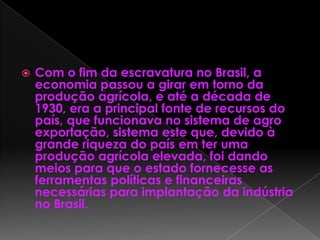  Com o fim da escravatura no Brasil, a
economia passou a girar em torno da
produção agrícola, e até a década de
1930, era a principal fonte de recursos do
país, que funcionava no sistema de agro
exportação, sistema este que, devido à
grande riqueza do país em ter uma
produção agrícola elevada, foi dando
meios para que o estado fornecesse as
ferramentas políticas e financeiras
necessárias para implantação da indústria
no Brasil.
 