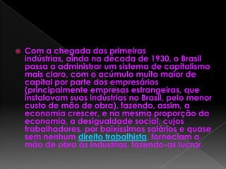  Com a chegada das primeiras
indústrias, ainda na década de 1930, o Brasil
passa a administrar um sistema de capitalismo
mais claro, com o acúmulo muito maior de
capital por parte dos empresários
(principalmente empresas estrangeiras, que
instalavam suas indústrias no Brasil, pelo menor
custo de mão de obra), fazendo, assim, a
economia crescer, e na mesma proporção da
economia, a desigualdade social, cujos
trabalhadores, por baixíssimos salários e quase
sem nenhum direito trabalhista, forneciam a
mão de obra às indústrias, fazendo-as lucrar.
 