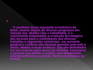 
O resultado dessa expansão econômica do
Brasil, mesmo depois de diversos progressos em
relação aos direitos civis e trabalhistas, é o
crescimento empresarial, a evolução tecnológica
dos recursos para o crescimento das diversas
indústrias e segmentos comerciais, um aumento
gradual e contínuo das riquezas geradas pelo país e
ainda, aliados a esses avanços, que são desfrutados
em sua maioria pelos donos de indústria, banqueiros
e pessoas que detêm o capital, uma disparidade
enorme entre ricos e pobres, dentre as primeiras do
mundo.
 