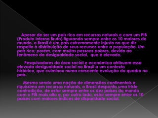 Apesar de ser um país rico em recursos naturais e com um PIB
(Produto Interno Bruto) figurando sempre entre os 10 maiores do
mundo, o Brasil é um país extremamente injusto no que diz
respeito à distribuição de seus recursos entre a população. Um
país rico; porém, com muitas pessoas pobres, devido ao
fenômeno da desigualdade social, que é elevado.
Pesquisadores da área social e econômica atribuem essa
elevada desigualdade social no Brasil a um contexto
histórico, que culminou numa crescente evolução do quadro no
país.
Mesmo sendo uma nação de dimensões continentais e
riquíssima em recursos naturais, o Brasil desponta uma triste
contradição, de estar sempre entre os dez países do mundo
com o PIB mais alto e, por outro lado, estar sempre entre os 10
países com maiores índices de disparidade social.
 