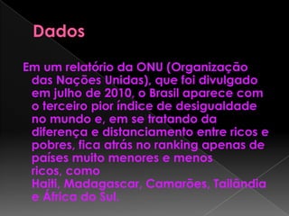 Em um relatório da ONU (Organização
das Nações Unidas), que foi divulgado
em julho de 2010, o Brasil aparece com
o terceiro pior índice de desigualdade
no mundo e, em se tratando da
diferença e distanciamento entre ricos e
pobres, fica atrás no ranking apenas de
países muito menores e menos
ricos, como
Haiti, Madagascar, Camarões, Tailândia
e África do Sul.
 