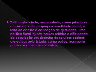 A ONU mostra ainda, nesse estudo, como principais
causas de tanta desproporcionalidade social, a
falta de acesso à educação de qualidade, uma
política fiscal injusta, baixos salários e dificuldade
da população em desfrutar de serviços básicos
oferecidos pelo Estado, como saúde, transporte
público e saneamento básico.
 