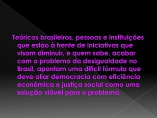 Teóricos brasileiros, pessoas e instituições
que estão à frente de iniciativas que
visam diminuir, e quem sabe, acabar
com o problema da desigualdade no
Brasil, apontam uma difícil fórmula que
deve aliar democracia com eficiência
econômica e justiça social como uma
solução viável para o problema.
 