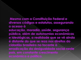 Mesmo com a Constituição Federal e
diversos códigos e estatutos, assegurando
o acesso à
educação, moradia, saúde, segurança
pública, além de autonomias econômicas
e ideológicas, a realidade que se vê ainda
é distante do que se reza nos direitos do
cidadão brasileiro no tocante à
erradicação da desigualdade social neste
país, em constante crescimento
econômico e político.
 