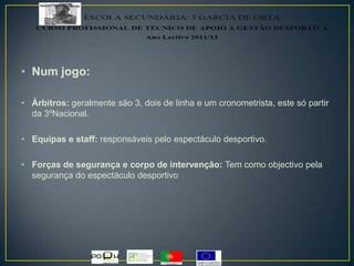 • Num jogo:
• Árbitros: geralmente são 3, dois de linha e um cronometrista, este só partir
da 3ºNacional.
• Equipas e staff: responsáveis pelo espectáculo desportivo.
• Forças de segurança e corpo de intervenção: Tem como objectivo pela
segurança do espectáculo desportivo
 
