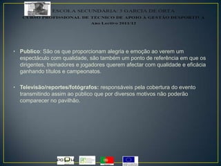 • Publico: São os que proporcionam alegria e emoção ao verem um
espectáculo com qualidade, são também um ponto de referência em que os
dirigentes, treinadores e jogadores querem afectar com qualidade e eficácia
ganhando títulos e campeonatos.
• Televisão/reportes/fotógrafos: responsáveis pela cobertura do evento
transmitindo assim ao público que por diversos motivos não poderão
comparecer no pavilhão.
 