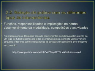 • Funções, responsabilidades e implicações no normal
desenvolvimento da modalidade, competições e actividades
• Na pratica com os diferentes tipos de intervenientes decidimos optar através de
um jogo de futsal falarmos de todos os intervenientes, com isto vamos ver um
pequeno vídeo que contextualiza todas as pessoas responsáveis pelo desporto
em questão.
http://www.youtube.com/watch?v=22sqe22FSLY&feature=related
 