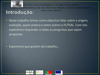 • Neste trabalho temos como objectivo falar sobre a origem,
evolução, quem pratica e entre outros o FUTSAL. Com isto
esperamos responder a todas as perguntas que sejam
propostas.
• Esperemos que gostem do trabalho…
 