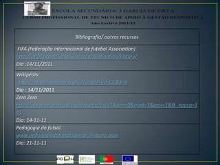 Bibliografia/ outros recursos
FIFA (Federação internacional de futebol Association)
http://pt.fifa.com/futsalworldcup/destination/history/
Dia :14/11/2011
Wikipédia
http://pt.wikipedia.org/wiki/Futsal#Hist.C3.B3ria
Dia : 14/11/2011
Zero Zero
http://www.zerozero.pt/escalao.php?esc=1&gen=0&mod=3&pais=1&fk_epoca=1
41
Dia: 14-11-11
Pedagogia do futsal.
www.pedagogiadofutsal.com.br/historia.aspx
Dia: 21-11-11
 
