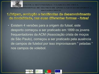 • Existem 4 versões para a origem do futsal, este
desporto começou a ser praticado em 1899 os jovens
frequentadores da ACM (Associação crista de moços
de São Paulo), começou a ser praticado pela ausência
de campos de futebol por isso improvisavam “ peladas “
nos campos de voleibol.
 