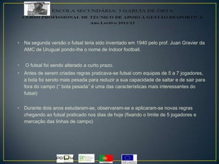 • Na segunda versão o futsal teria sido inventado em 1940 pelo prof. Juan Gravier da
AMC de Uruguai pondo-lhe o nome de Indoor football.
• O futsal foi sendo alterado a curto prazo.
• Antes de serem criadas regras praticava-se futsal com equipas de 5 a 7 jogadores,
a bola foi sendo mais pesada para reduzir a sua capacidade de saltar e de sair para
fora do campo (‘’ bola pesada’’ é uma das características mais interessantes do
futsal)
• Durante dois anos estudaram-se, observaram-se e aplicaram-se novas regras
chegando ao futsal praticado nos dias de hoje (fixando o limite de 5 jogadores e
marcação das linhas de campo)
 