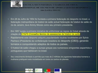 • Em 28 de Julho de 1954 foi fundada a primeira federação do desporto no brasil, a
federação metropolitana de futebol de salão actual federação de futebol de salão do
rio de Janeiro, teve Ammy Morais como seu primeiro presidente.
• Em 1957 surgiu a primeira iniciativa de uniformizar as regras do futsal através da
criação do
• Rapidamente este desporto adquiriu popularidade noutras localidades por Sylvio
Pacheco (Presidente da confederação brasileira do desporto [CBD]). gerando
torneios e conquistando adeptos de todos os países.
• O futebol de salão chegou a europa graças aos numerosos emigrantes espanhóis e
portugueses que habitavam no brasil.
• Seu crescimento ilimitado e permite que mais de 2 milhões de jogadores federados homens e
mulheres pratiquem esta modalidade em todos os cantos do planeta.
 