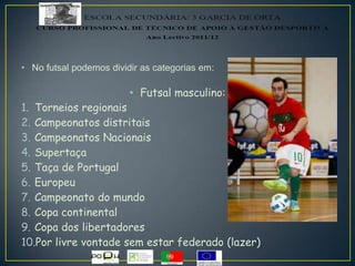 • No futsal podemos dividir as categorias em:
• Futsal masculino:
1. Torneios regionais
2. Campeonatos distritais
3. Campeonatos Nacionais
4. Supertaça
5. Taça de Portugal
6. Europeu
7. Campeonato do mundo
8. Copa continental
9. Copa dos libertadores
10.Por livre vontade sem estar federado (lazer)
 