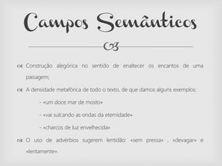 
 Construção alegórica no sentido de enaltecer os encantos de uma
paisagem;
 A densidade metafórica de todo o texto, de que damos alguns exemplos:
- «um doce mar de mosto»
- «vai sulcando as ondas da eternidade»
- «charcos de luz envelhecida»
 O uso de advérbios sugerem lentidão: «sem pressa» , «devagar» e
«lentamente».
Campos Semânticos
 
