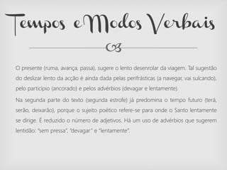 
O presente (ruma, avança, passa), sugere o lento desenrolar da viagem. Tal sugestão
do deslizar lento da acção é ainda dada pelas perifrásticas (a navegar, vai sulcando),
pelo particípio (ancorado) e pelos advérbios (devagar e lentamente).
Na segunda parte do texto (segunda estrofe) já predomina o tempo futuro (terá,
serão, deixarão), porque o sujeito poético refere-se para onde o Santo lentamente
se dirige. É reduzido o número de adjetivos. Há um uso de advérbios que sugerem
lentidão: “sem pressa”, ”devagar” e “lentamente”.
Tempos e Modos Verbais
 