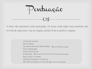 
O texto não apresenta muita pontuação. Os locais onde estão mais presentes são
no final de cada verso. Usa-se vírgulas, pontos finais e pontos e vírgulas.
Pontuaçã0
Lá não terá socalcos
Nem vinhedos
Na menina dos olhos deslumbrados;
Doiros desaguados
Serão charcos de luz
Envelhecida;
Razos, todos os montes
Deixarão prolongar os horizontes
Até onde se extinga a cor da vida.
Ponto e vírgula
Ponto e vírgula
Ponto final
 