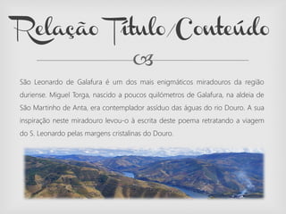 
São Leonardo de Galafura é um dos mais enigmáticos miradouros da região
duriense. Miguel Torga, nascido a poucos quilómetros de Galafura, na aldeia de
São Martinho de Anta, era contemplador assíduo das águas do rio Douro. A sua
inspiração neste miradouro levou-o à escrita deste poema retratando a viagem
do S. Leonardo pelas margens cristalinas do Douro.
Relação Título/Conteúdo
 