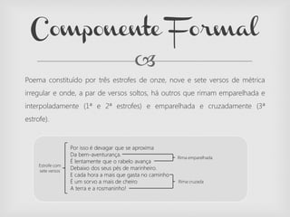 
Por isso é devagar que se aproxima
Da bem-aventurança.
É lentamente que o rabelo avança
Debaixo dos seus pés de marinheiro.
E cada hora a mais que gasta no caminho
É um sorvo a mais de cheiro
A terra e a rosmaninho!
Poema constituído por três estrofes de onze, nove e sete versos de métrica
irregular e onde, a par de versos soltos, há outros que rimam emparelhada e
interpoladamente (1ª e 2ª estrofes) e emparelhada e cruzadamente (3ª
estrofe).
Componente Formal
Rima emparelhada
Rima cruzada
Estrofe com
sete versos
 