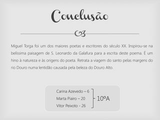 
Miguel Torga foi um dos maiores poetas e escritores do século XX. Inspirou-se na
belíssima paisagem de S. Leonardo da Galafura para a escrita deste poema. É um
hino à natureza e às origens do poeta. Retrata a viagem do santo pelas margens do
rio Douro numa lentidão causada pela beleza do Douro Alto.
Conclusão
Carina Azevedo – 6
Marta Piairo – 20
Vitor Peixoto - 26
10ºA
 