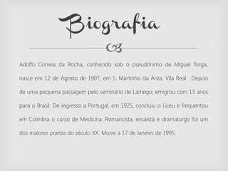 
Adolfo Correia da Rocha, conhecido sob o pseudónimo de Miguel Torga,
nasce em 12 de Agosto de 1907, em S. Martinho da Anta, Vila Real. Depois
de uma pequena passagem pelo seminário de Lamego, emigrou com 13 anos
para o Brasil. De regresso a Portugal, em 1925, concluiu o Liceu e frequentou
em Coimbra o curso de Medicina. Romancista, ensaísta e dramaturgo foi um
dos maiores poetas do século XX. Morre a 17 de Janeiro de 1995.
Biografia
 