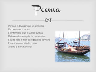 
Por isso é devagar que se aproxima
Da bem-aventurança.
É lentamente que o rabelo avança
Debaixo dos seus pés de marinheiro.
E cada hora a mais que gasta no caminho
É um sorvo a mais de cheiro
A terra e a rosmaninho!
Poema
 