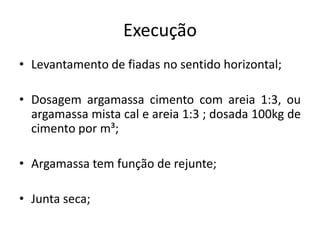 Execução
• Levantamento de fiadas no sentido horizontal;
• Dosagem argamassa cimento com areia 1:3, ou
argamassa mista cal e areia 1:3 ; dosada 100kg de
cimento por m³;
• Argamassa tem função de rejunte;
• Junta seca;
 
