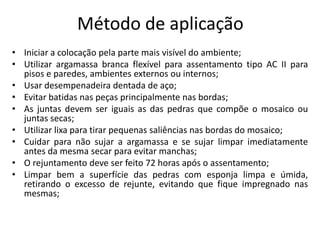 Método de aplicação
• Iniciar a colocação pela parte mais visível do ambiente;
• Utilizar argamassa branca flexível para assentamento tipo AC II para
pisos e paredes, ambientes externos ou internos;
• Usar desempenadeira dentada de aço;
• Evitar batidas nas peças principalmente nas bordas;
• As juntas devem ser iguais as das pedras que compõe o mosaico ou
juntas secas;
• Utilizar lixa para tirar pequenas saliências nas bordas do mosaico;
• Cuidar para não sujar a argamassa e se sujar limpar imediatamente
antes da mesma secar para evitar manchas;
• O rejuntamento deve ser feito 72 horas após o assentamento;
• Limpar bem a superfície das pedras com esponja limpa e úmida,
retirando o excesso de rejunte, evitando que fique impregnado nas
mesmas;
 
