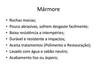 Mármore
• Rochas macias;
• Pouco abrasivas, sofrem desgaste facilmente;
• Baixa resistência a intempéries;
• Durável e resistente a impactos;
• Aceita tratamentos (Polimento e Restauração);
• Lavado com água e sabão neutro;
• Acabamento liso ou áspero;
 