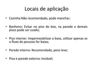 Locais de aplicação
• Cozinha:Não recomendado, pode manchar;
• Banheiro: Evitar no piso do box, na parede e demais
pisos pode ser usado;
• Piso interior: Impermeabilizar a base, utilizar apenas se
o fluxo de pessoas for baixo;
• Parede interna: Recomendado, peso leve;
• Piso e parede externa: Inviável;
 