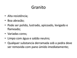 Granito
• Alta resistência;
• Boa abrasão;
• Pode ser polido, lustrado, apicoado, levigado e
flameado;
• Variadas cores;
• Limpo com água e sabão neutro;
• Qualquer substancia derramada sob a pedra deve
ser removida com pano úmido imediatamente;
 
