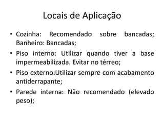 Locais de Aplicação
• Cozinha: Recomendado sobre bancadas;
Banheiro: Bancadas;
• Piso interno: Utilizar quando tiver a base
impermeabilizada. Evitar no térreo;
• Piso externo:Utilizar sempre com acabamento
antiderrapante;
• Parede interna: Não recomendado (elevado
peso);
 