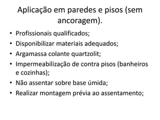 Aplicação em paredes e pisos (sem
ancoragem).
• Profissionais qualificados;
• Disponibilizar materiais adequados;
• Argamassa colante quartzolit;
• Impermeabilização de contra pisos (banheiros
e cozinhas);
• Não assentar sobre base úmida;
• Realizar montagem prévia ao assentamento;
 