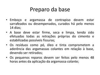 Preparo da base
• Emboço e argamassa de contrapiso devem estar
sarrafeados ou desempenados, curados há pelo menos
14 dias;
• A base deve estar firme, seca e limpa, tendo sido
efetuadas todas as retrações próprias do cimento e
estabilizadas possíveis fissuras;
• Os resíduos como pó, óleo e tinta comprometem a
aderência das argamassas colantes em relação à base,
devendo ser retirados;
• Os pequenos reparos devem ser feitos pelo menos 48
horas antes da aplicação da argamassa colante;
 