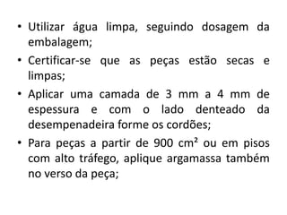 • Utilizar água limpa, seguindo dosagem da
embalagem;
• Certificar-se que as peças estão secas e
limpas;
• Aplicar uma camada de 3 mm a 4 mm de
espessura e com o lado denteado da
desempenadeira forme os cordões;
• Para peças a partir de 900 cm² ou em pisos
com alto tráfego, aplique argamassa também
no verso da peça;
 