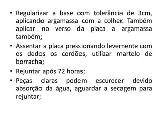 • Regularizar a base com tolerância de 3cm,
aplicando argamassa com a colher. Também
aplicar no verso da placa a argamassa
também;
• Assentar a placa pressionando levemente com
os dedos os cordões, utilizar martelo de
borracha;
• Rejuntar após 72 horas;
• Peças claras podem escurecer devido
absorção da água, aguardar a secagem para
rejuntar;
 