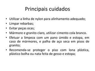 Principais cuidados
• Utilizar a linha de nylon para alinhamento adequado;
• Limpar rebarbas;
• Evitar peças ocas;
• Mármore e granito claro, utilizar cimento cola branco.
• Efetuar a limpeza com um pano úmido e estopa, em
caso de mármores, e palha de aço seca em pisos de
granito;
• Recomenda-se proteger o piso com lona plástica,
plástico bolha ou nata feita de gesso e estopa;
 