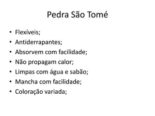 Pedra São Tomé
• Flexíveis;
• Antiderrapantes;
• Absorvem com facilidade;
• Não propagam calor;
• Limpas com água e sabão;
• Mancha com facilidade;
• Coloração variada;
 
