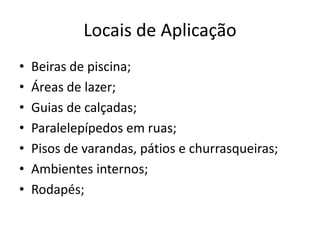 Locais de Aplicação
• Beiras de piscina;
• Áreas de lazer;
• Guias de calçadas;
• Paralelepípedos em ruas;
• Pisos de varandas, pátios e churrasqueiras;
• Ambientes internos;
• Rodapés;
 