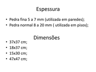 Espessura
• Pedra fina 5 a 7 mm (utilizada em paredes);
• Pedra normal 8 a 20 mm ( utilizada em pisos);
• 37x37 cm;
• 18x37 cm;
• 15x30 cm;
• 47x47 cm;
Dimensões
 