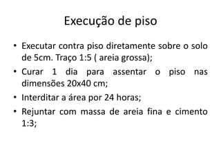 Execução de piso
• Executar contra piso diretamente sobre o solo
de 5cm. Traço 1:5 ( areia grossa);
• Curar 1 dia para assentar o piso nas
dimensões 20x40 cm;
• Interditar a área por 24 horas;
• Rejuntar com massa de areia fina e cimento
1:3;
 