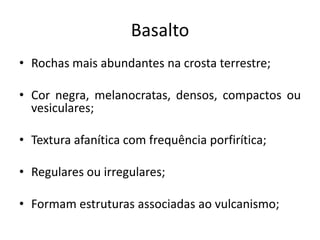 Basalto
• Rochas mais abundantes na crosta terrestre;
• Cor negra, melanocratas, densos, compactos ou
vesiculares;
• Textura afanítica com frequência porfirítica;
• Regulares ou irregulares;
• Formam estruturas associadas ao vulcanismo;
 