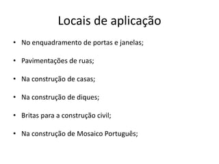 Locais de aplicação
• No enquadramento de portas e janelas;
• Pavimentações de ruas;
• Na construção de casas;
• Na construção de diques;
• Britas para a construção civil;
• Na construção de Mosaico Português;
 