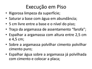 Execução em Piso
• Rigorosa limpeza da superfície;
• Saturar a base com água em abundância;
• 5 cm livre entre a base e o nível do piso;
• Traço da argamassa de assentamento “farofa”;
• Espalhar a argamassa com altura entre 2,5 cm
e 4,5 cm;
• Sobre a argamassa polvilhar cimento polvilhar
cimento puro;
• Espalhar água sobre a argamassa já polvilhada
com cimento e colocar a placa;
 