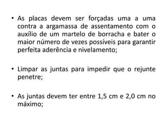 • As placas devem ser forçadas uma a uma
contra a argamassa de assentamento com o
auxílio de um martelo de borracha e bater o
maior número de vezes possíveis para garantir
perfeita aderência e nivelamento;
• Limpar as juntas para impedir que o rejunte
penetre;
• As juntas devem ter entre 1,5 cm e 2,0 cm no
máximo;
 