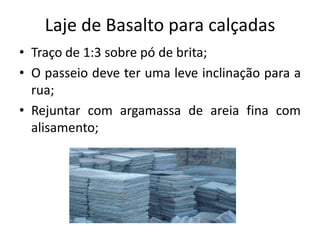 Laje de Basalto para calçadas
• Traço de 1:3 sobre pó de brita;
• O passeio deve ter uma leve inclinação para a
rua;
• Rejuntar com argamassa de areia fina com
alisamento;
 