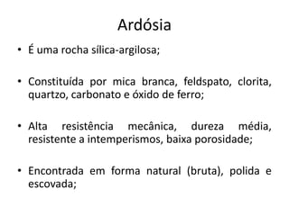 Ardósia
• É uma rocha sílica-argilosa;
• Constituída por mica branca, feldspato, clorita,
quartzo, carbonato e óxido de ferro;
• Alta resistência mecânica, dureza média,
resistente a intemperismos, baixa porosidade;
• Encontrada em forma natural (bruta), polida e
escovada;
 