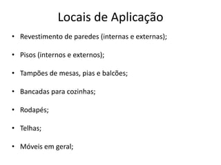 Locais de Aplicação
• Revestimento de paredes (internas e externas);
• Pisos (internos e externos);
• Tampões de mesas, pias e balcões;
• Bancadas para cozinhas;
• Rodapés;
• Telhas;
• Móveis em geral;
 