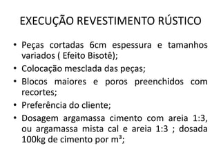 EXECUÇÃO REVESTIMENTO RÚSTICO
• Peças cortadas 6cm espessura e tamanhos
variados ( Efeito Bisotê);
• Colocação mesclada das peças;
• Blocos maiores e poros preenchidos com
recortes;
• Preferência do cliente;
• Dosagem argamassa cimento com areia 1:3,
ou argamassa mista cal e areia 1:3 ; dosada
100kg de cimento por m³;
 